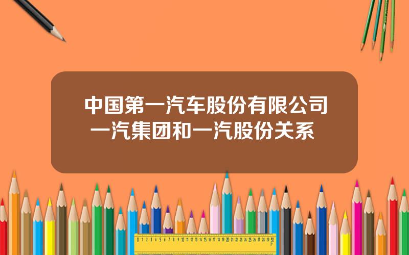 中国第一汽车股份有限公司 一汽集团和一汽股份关系